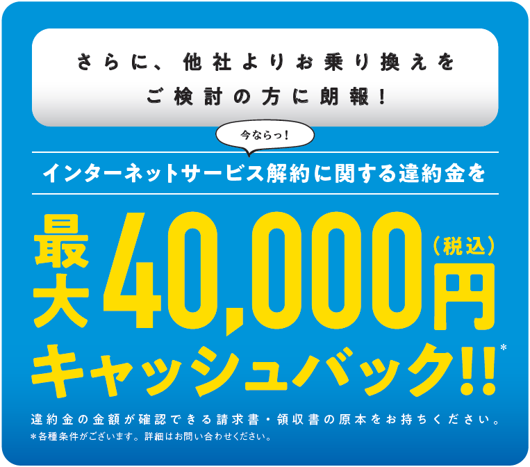 さらに、他社よりお乗り換えをご検討の方に朗報！　インターネットサービス解約に関する違約金を最大40,000円（税込）キャッシュバック！！