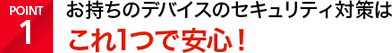 POINT1 お持ちのデバイスのセキュリティ対策はこれ1つで安心！